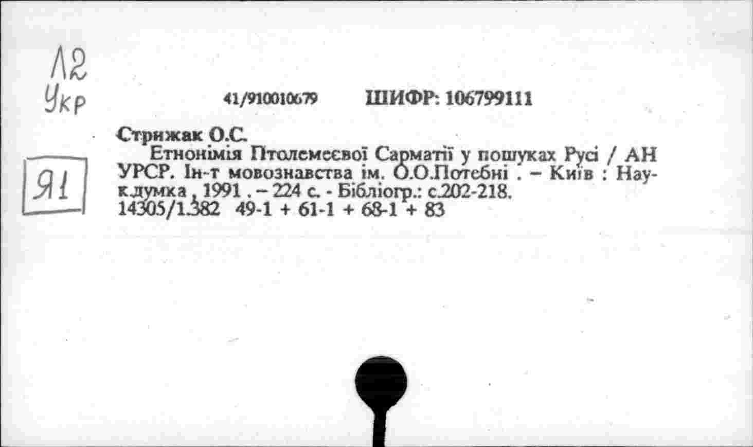 ﻿Л2
Укр
41/910010.79 ШИФР: 106799111
Стрижак О.С
Етнонімія Птолемеево! Сарматії у пошуках Русі / АН УРСР. 1н-т мовознавства їм. О.ОЛотебні - Київ ; Нау-кдумка, 1991. - 224 с. - Бібліогр.: с202-218.
143Ö5/1382 49-1 + 61-1 + 68-1 + 83